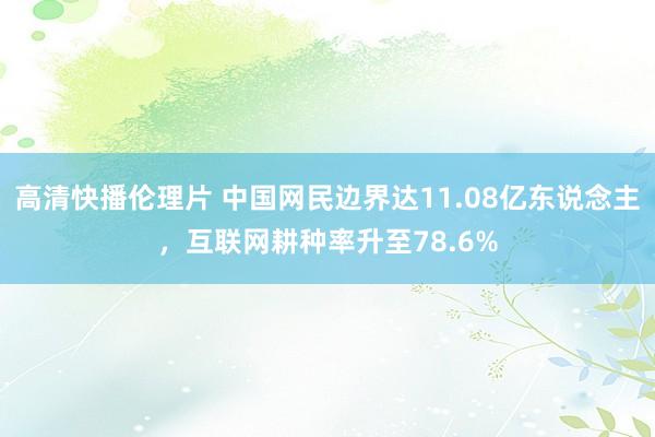 高清快播伦理片 中国网民边界达11.08亿东说念主，互联网耕种率升至78.6%