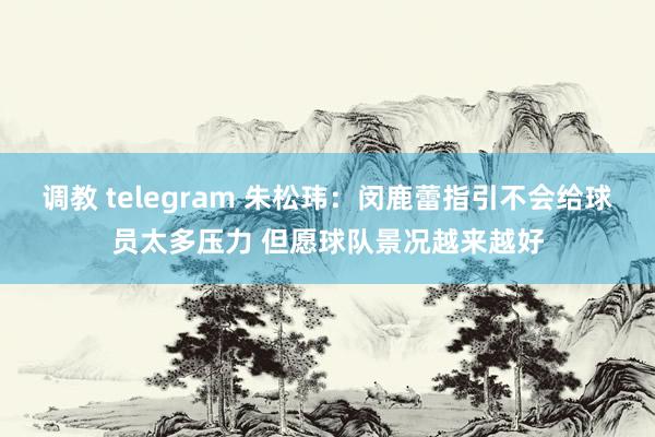 调教 telegram 朱松玮：闵鹿蕾指引不会给球员太多压力 但愿球队景况越来越好