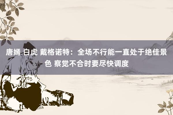 唐嫣 白虎 戴格诺特：全场不行能一直处于绝佳景色 察觉不合时要尽快调度