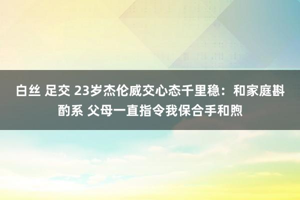 白丝 足交 23岁杰伦威交心态千里稳：和家庭斟酌系 父母一直指令我保合手和煦