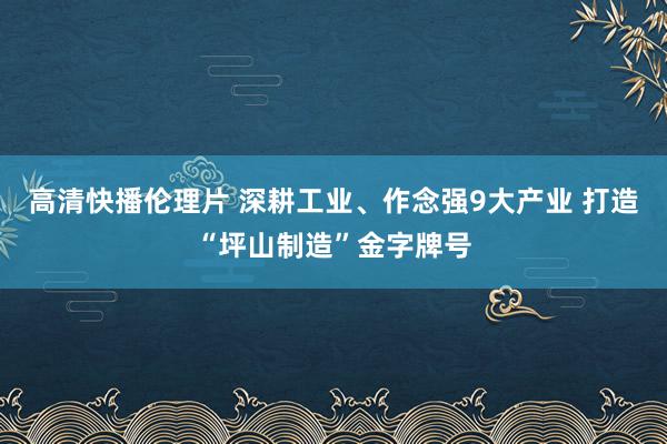 高清快播伦理片 深耕工业、作念强9大产业 打造“坪山制造”金字牌号