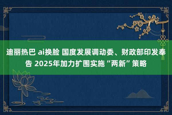 迪丽热巴 ai换脸 国度发展调动委、财政部印发奉告 2025年加力扩围实施“两新”策略