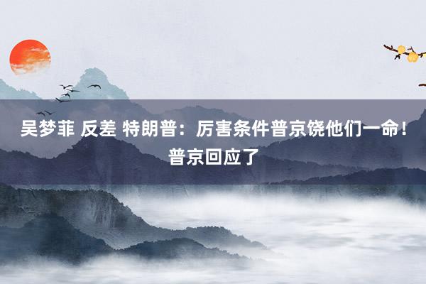 吴梦菲 反差 特朗普：厉害条件普京饶他们一命！普京回应了