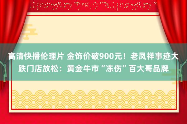 高清快播伦理片 金饰价破900元！老凤祥事迹大跌门店放松：黄金牛市“冻伤”百大哥品牌