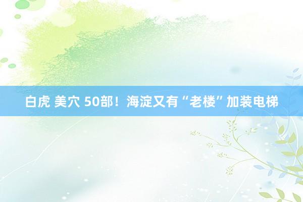 白虎 美穴 50部！海淀又有“老楼”加装电梯