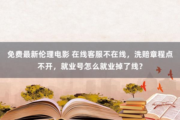 免费最新伦理电影 在线客服不在线，洗赔章程点不开，就业号怎么就业掉了线？