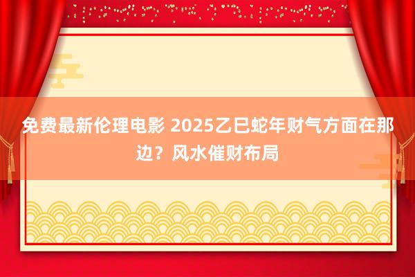 免费最新伦理电影 2025乙巳蛇年财气方面在那边？风水催财布局