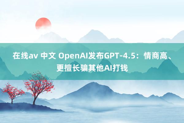 在线av 中文 OpenAI发布GPT-4.5：情商高、更擅长骗其他AI打钱