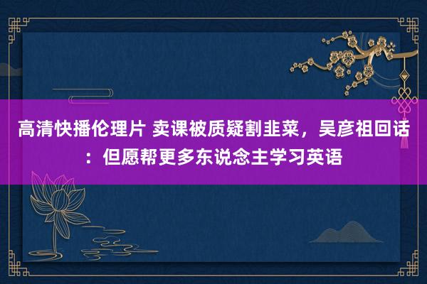 高清快播伦理片 卖课被质疑割韭菜，吴彦祖回话：但愿帮更多东说念主学习英语