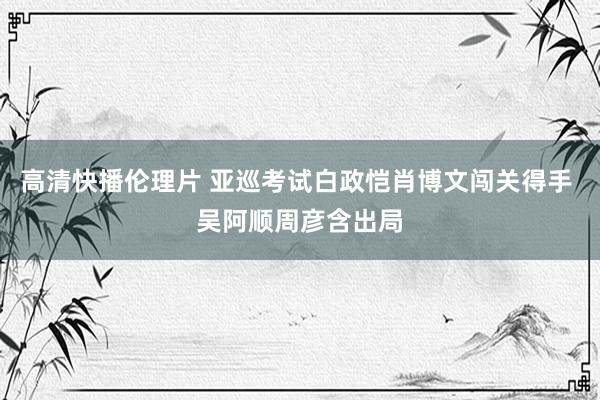 高清快播伦理片 亚巡考试白政恺肖博文闯关得手 吴阿顺周彦含出局