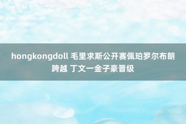 hongkongdoll 毛里求斯公开赛佩珀罗尔布朗跨越 丁文一金子豪晋级