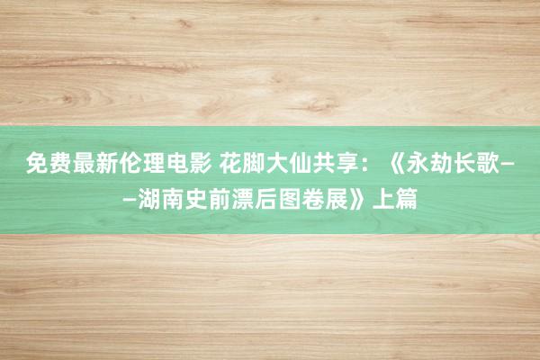 免费最新伦理电影 花脚大仙共享：《永劫长歌——湖南史前漂后图卷展》上篇