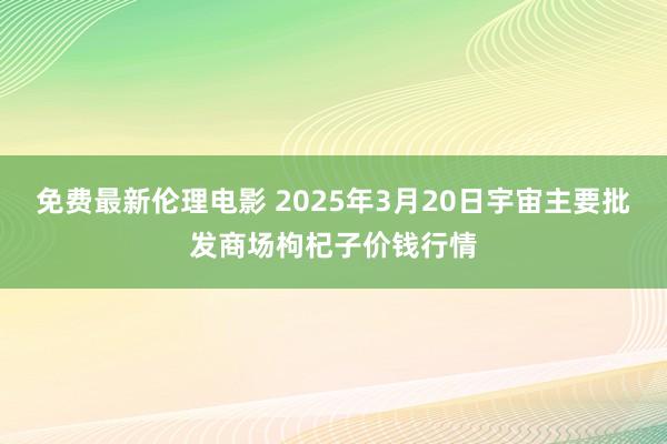 免费最新伦理电影 2025年3月20日宇宙主要批发商场枸杞子价钱行情