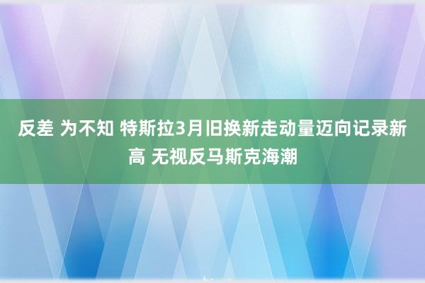 反差 为不知 特斯拉3月旧换新走动量迈向记录新高 无视反马斯克海潮