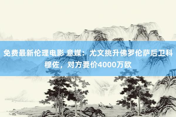 免费最新伦理电影 意媒：尤文挑升佛罗伦萨后卫科穆佐，对方要价4000万欧