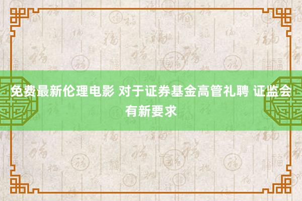 免费最新伦理电影 对于证券基金高管礼聘 证监会有新要求